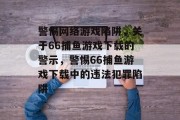 警惕网络游戏陷阱，关于66捕鱼游戏下载的警示，警惕66捕鱼游戏下载中的违法犯罪陷阱