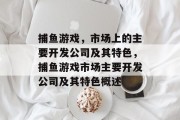 捕鱼游戏,市场上的主要开发公司及其特色,捕鱼游戏市场主要开发公司及其特色概述 捕鱼游戏,市场上的主要开发公司及其特色,捕鱼游戏市场主要开发公司及其特色概述