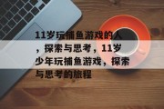 11岁玩捕鱼游戏的人,探索与思考,11岁少年玩捕鱼游戏,探索与思考的旅程 11岁玩捕鱼游戏的人,探索与思考,11岁少年玩捕鱼游戏,探索与思考的旅程