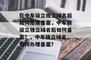 在中牟设立独立域名后如何搭建备案,中牟新设立独立域名后如何备案?,中牟独立域名,如何办理备案? 在中牟设立独立域名后如何搭建备案,中牟新设立独立域名后如何备案?,中牟独立域名,如何办理备案?