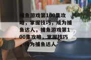 捕鱼游戏第100集攻略，掌握技巧，成为捕鱼达人，捕鱼游戏第100集攻略，掌握技巧，成为捕鱼达人
