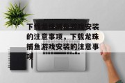 下载龙珠捕鱼游戏安装的注意事项，下载龙珠捕鱼游戏安装的注意事项