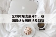 全球网站流量分析,各国网络发展现状及趋势 全球网站流量分析,各国网络发展现状及趋势