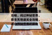 吞食天地通关视频大全攻略,闯过神秘世界,吞食天地通关全攻略,通向神秘世界的冒险 吞食天地通关视频大全攻略,闯过神秘世界,吞食天地通关全攻略,通向神秘世界的冒险