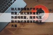 幼儿渔民捕鱼户外游戏教案,幼儿渔民捕鱼户外游戏教案,探索与乐趣共融的渔猎体验教学方案 幼儿渔民捕鱼户外游戏教案,幼儿渔民捕鱼户外游戏教案,探索与乐趣共融的渔猎体验教学方案