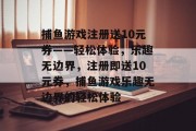 捕鱼游戏注册送10元券——轻松体验,乐趣无边界,注册即送10元券,捕鱼游戏乐趣无边界的轻松体验 捕鱼游戏注册送10元券——轻松体验,乐趣无边界,注册即送10元券,捕鱼游戏乐趣无边界的轻松体验