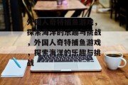 外国人奇特捕鱼游戏,探索海洋的乐趣与挑战,外国人奇特捕鱼游戏,探索海洋的乐趣与挑战 外国人奇特捕鱼游戏,探索海洋的乐趣与挑战,外国人奇特捕鱼游戏,探索海洋的乐趣与挑战