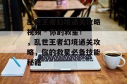 乱世王者幻境通关攻略视频 - 你的救星！，乱世王者幻境通关攻略，你的救星必备技能秘籍