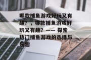 哪款捕鱼游戏好玩又有趣?,哪款捕鱼游戏好玩又有趣?—— 探索热门捕鱼游戏的选择与乐趣 哪款捕鱼游戏好玩又有趣?,哪款捕鱼游戏好玩又有趣?—— 探索热门捕鱼游戏的选择与乐趣