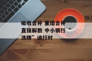 吸收合并 重组合并 直接解散 中小银行“洗牌”进行时 吸收合并 重组合并 直接解散 中小银行“洗牌”进行时