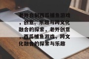 老外自制西瓜捕鱼游戏,创意、乐趣与跨文化融合的探索,老外创意,西瓜捕鱼游戏,跨文化融合的探索与乐趣 老外自制西瓜捕鱼游戏,创意、乐趣与跨文化融合的探索,老外创意,西瓜捕鱼游戏,跨文化融合的探索与乐趣