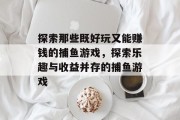 探索那些既好玩又能赚钱的捕鱼游戏,探索乐趣与收益并存的捕鱼游戏 探索那些既好玩又能赚钱的捕鱼游戏,探索乐趣与收益并存的捕鱼游戏