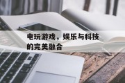 电玩游戏,娱乐与科技的完美融合 电玩游戏,娱乐与科技的完美融合