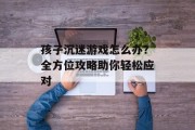 孩子沉迷游戏怎么办?全方位攻略助你轻松应对 孩子沉迷游戏怎么办?全方位攻略助你轻松应对