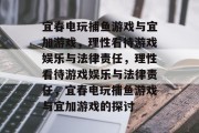 宜春电玩捕鱼游戏与宜加游戏,理性看待游戏娱乐与法律责任,理性看待游戏娱乐与法律责任,宜春电玩捕鱼游戏与宜加游戏的探讨 宜春电玩捕鱼游戏与宜加游戏,理性看待游戏娱乐与法律责任,理性看待游戏娱乐与法律责任,宜春电玩捕鱼游戏与宜加游戏的探讨