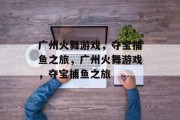 广州火舞游戏,夺宝捕鱼之旅,广州火舞游戏,夺宝捕鱼之旅 广州火舞游戏,夺宝捕鱼之旅,广州火舞游戏,夺宝捕鱼之旅