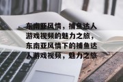 东南亚风情,捕鱼达人游戏视频的魅力之旅,东南亚风情下的捕鱼达人游戏视频,魅力之旅 东南亚风情,捕鱼达人游戏视频的魅力之旅,东南亚风情下的捕鱼达人游戏视频,魅力之旅