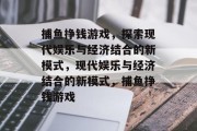 捕鱼挣钱游戏,探索现代娱乐与经济结合的新模式,现代娱乐与经济结合的新模式,捕鱼挣钱游戏 捕鱼挣钱游戏,探索现代娱乐与经济结合的新模式,现代娱乐与经济结合的新模式,捕鱼挣钱游戏