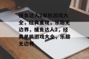 捕鱼达人2单机游戏大全,经典重现,乐趣无边界,捕鱼达人2,经典单机游戏大全,乐趣无边界 捕鱼达人2单机游戏大全,经典重现,乐趣无边界,捕鱼达人2,经典单机游戏大全,乐趣无边界