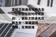 冒险之旅通关攻略大全—让你轻松应对所有挑战!,冒险之旅通关攻略大全 - 掌握游戏策略,无惧困难