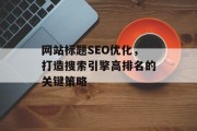 网站标题SEO优化,打造搜索引擎高排名的关键策略 网站标题SEO优化,打造搜索引擎高排名的关键策略