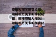 烧脑大闯关通关攻略,破解新奇关卡的神秘秘籍,揭秘烧脑大闯关!破解新奇关卡的秘密秘诀