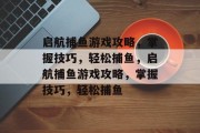 启航捕鱼游戏攻略,掌握技巧,轻松捕鱼,启航捕鱼游戏攻略,掌握技巧,轻松捕鱼 启航捕鱼游戏攻略,掌握技巧,轻松捕鱼,启航捕鱼游戏攻略,掌握技巧,轻松捕鱼