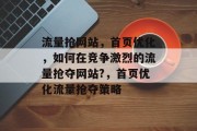 流量抢网站,首页优化,如何在竞争激烈的流量抢夺网站?,首页优化流量抢夺策略 流量抢网站,首页优化,如何在竞争激烈的流量抢夺网站?,首页优化流量抢夺策略