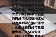 SEO(搜索引擎优化)是一种以改善网站在搜索结果中的排名而设计的策略。通过关键词优化,我们可以将我们的网站信息精确地定位到更多的潜在客户手中,从而提高网站可见度和流量。,SEO优化,如何让您的网站更上一层楼? SEO(搜索引擎优化)是一种以改善网站在搜索结果中的排名而设计的策略。通过关键词优化,我们可以将我们的网站信息精确地定位到更多的潜在客户手中,从而提高网站可见度和流量。,SEO优化,如何让您的网站更上一层楼?