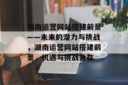 湖南运营网站搭建前景——未来的潜力与挑战,湖南运营网站搭建前景,机遇与挑战并存 湖南运营网站搭建前景——未来的潜力与挑战,湖南运营网站搭建前景,机遇与挑战并存