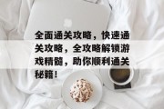 全面通关攻略,快速通关攻略,全攻略解锁游戏精髓,助你顺利通关秘籍! 全面通关攻略,快速通关攻略,全攻略解锁游戏精髓,助你顺利通关秘籍!