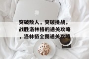 突破敌人,突破挑战,战胜洛林格的通关攻略,洛林格全图通关攻略 突破敌人,突破挑战,战胜洛林格的通关攻略,洛林格全图通关攻略