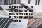 每次登录都是新号,深入解析捕鱼游戏的独特体验,每次登录皆是新号,深入解析捕鱼游戏的独特体验 每次登录都是新号,深入解析捕鱼游戏的独特体验,每次登录皆是新号,深入解析捕鱼游戏的独特体验