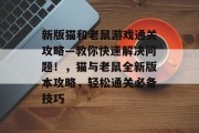 新版猫和老鼠游戏通关攻略—教你快速解决问题!,猫与老鼠全新版本攻略,轻松通关必备技巧 新版猫和老鼠游戏通关攻略—教你快速解决问题!,猫与老鼠全新版本攻略,轻松通关必备技巧