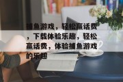 捕鱼游戏,轻松赢话费,下载体验乐趣,轻松赢话费,体验捕鱼游戏的乐趣 捕鱼游戏,轻松赢话费,下载体验乐趣,轻松赢话费,体验捕鱼游戏的乐趣