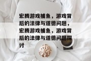 宏腾游戏捕鱼,游戏背后的法律与道德问题,宏腾游戏捕鱼,游戏背后的法律与道德问题探讨 宏腾游戏捕鱼,游戏背后的法律与道德问题,宏腾游戏捕鱼,游戏背后的法律与道德问题探讨