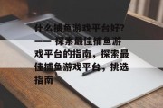 什么捕鱼游戏平台好？—— 探索最佳捕鱼游戏平台的指南，探索最佳捕鱼游戏平台，挑选指南