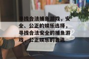 寻找合法捕鱼游戏,安全、公正的娱乐选择,寻找合法安全的捕鱼游戏,公正娱乐的首选 寻找合法捕鱼游戏,安全、公正的娱乐选择,寻找合法安全的捕鱼游戏,公正娱乐的首选