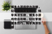 捕鱼小游戏炮台攻略,轻松掌握捕鱼技巧,畅享海洋乐趣,捕鱼小游戏炮台攻略,轻松掌握捕鱼技巧,畅享海洋乐趣 捕鱼小游戏炮台攻略,轻松掌握捕鱼技巧,畅享海洋乐趣,捕鱼小游戏炮台攻略,轻松掌握捕鱼技巧,畅享海洋乐趣