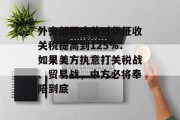 外交部回应美对华征收关税提高到125%:如果美方执意打关税战、贸易战,中方必将奉陪到底 外交部回应美对华征收关税提高到125%:如果美方执意打关税战、贸易战,中方必将奉陪到底
