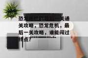 恐龙危机的最后一关通关攻略,恐龙危机,最后一关攻略,谁能闯过终点?