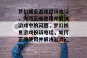 梦幻捕鱼游戏投诉电话,如何正确使用并解决游戏中的问题,梦幻捕鱼游戏投诉电话,如何正确使用并解决游戏问题 梦幻捕鱼游戏投诉电话,如何正确使用并解决游戏中的问题,梦幻捕鱼游戏投诉电话,如何正确使用并解决游戏问题