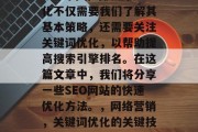 SEO 网站的快速优化不仅需要我们了解其基本策略,还需要关注关键词优化,以帮助提高搜索引擎排名。在这篇文章中,我们将分享一些SEO网站的快速优化方法。,网络营销,关键词优化的关键技巧 SEO 网站的快速优化不仅需要我们了解其基本策略,还需要关注关键词优化,以帮助提高搜索引擎排名。在这篇文章中,我们将分享一些SEO网站的快速优化方法。,网络营销,关键词优化的关键技巧