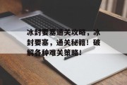 冰封要塞通关攻略,冰封要塞,通关秘籍!破解各种难关策略! 冰封要塞通关攻略,冰封要塞,通关秘籍!破解各种难关策略!
