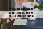 轩辕剑7通关剧情视频攻略,轩辕剑7通关剧情,全程解析与技巧分享