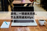如何高效通关Alyx游戏,一键通关系统,怎么高效通关Alyx游戏? 如何高效通关Alyx游戏,一键通关系统,怎么高效通关Alyx游戏?