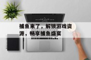 捕鱼来了，解锁游戏资源，畅享捕鱼盛宴