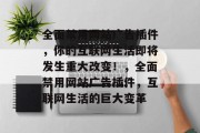 全面禁用网站广告插件,你的互联网生活即将发生重大改变!,全面禁用网站广告插件,互联网生活的巨大变革 全面禁用网站广告插件,你的互联网生活即将发生重大改变!,全面禁用网站广告插件,互联网生活的巨大变革