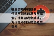 捕鱼游戏中的挑战,为何抓不到鱼的思考与探索,捕鱼游戏中挑战,为何抓不到鱼的思考与探索 捕鱼游戏中的挑战,为何抓不到鱼的思考与探索,捕鱼游戏中挑战,为何抓不到鱼的思考与探索