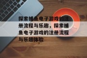 探索捕鱼电子游戏的注册流程与乐趣,探索捕鱼电子游戏的注册流程与乐趣体验 探索捕鱼电子游戏的注册流程与乐趣,探索捕鱼电子游戏的注册流程与乐趣体验
